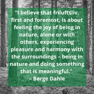 Quote: “I believe that friluftsliv, first and foremost, is about feeling the joy of being in nature, alone or with others, experiencing pleasure and harmony with the surroundings – being in nature and doing something that is meaningful.” – Børge Dahle